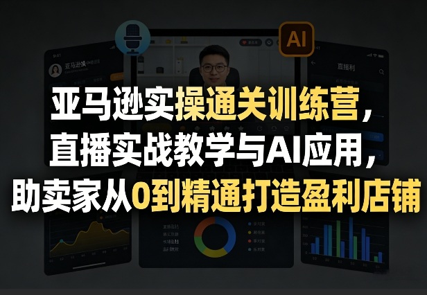亚马逊实操通关训练营，直播实战教学与AI应用，助卖家从0到精通打造盈利店铺(更新3月23日)-网创资源