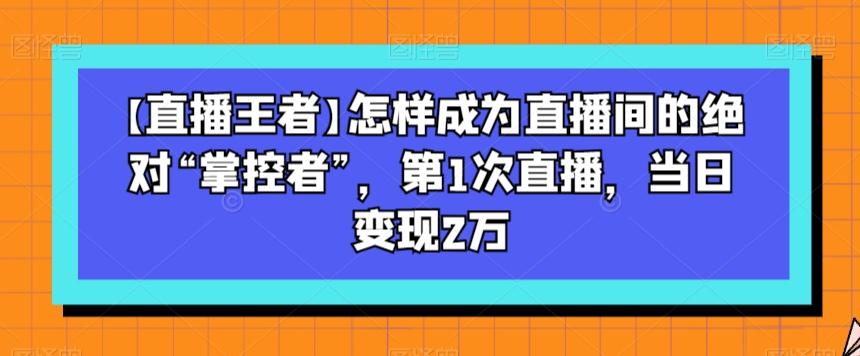 【直播王者】怎样成为直播间的绝对“掌控者”，第1次直播，当日变现2万-网创资源