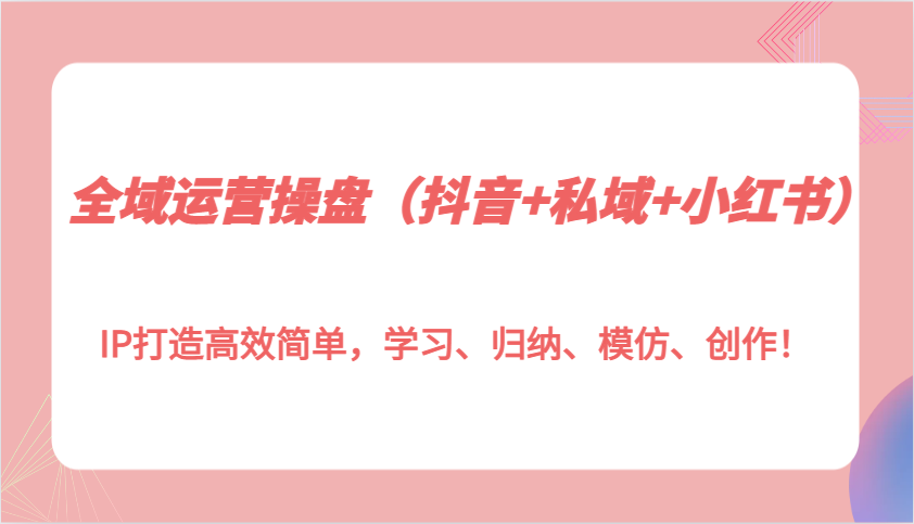 全域运营操盘(抖音+私域+小红书)IP打造高效简单，学习、归纳、模仿、创作！-网创资源
