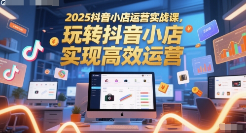 2025抖音小店运营实战课，玩转抖音小店，实现高效运营-网创资源