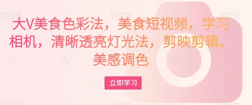 大V美食色彩法，美食短视频，学习相机，清晰透亮灯光法，剪映剪辑，美感调色-网创资源