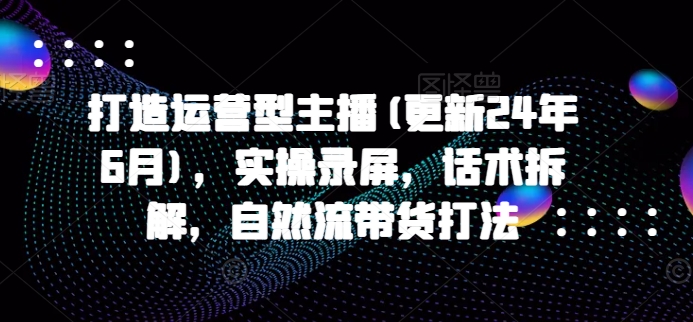 打造运营型主播(更新25年4月)，实操录屏，话术拆解，自然流带货打法-网创资源