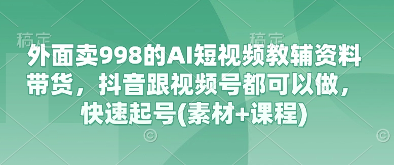 外面卖998的AI短视频教辅资料带货，抖音跟视频号都可以做，快速起号(素材+课程)-网创资源