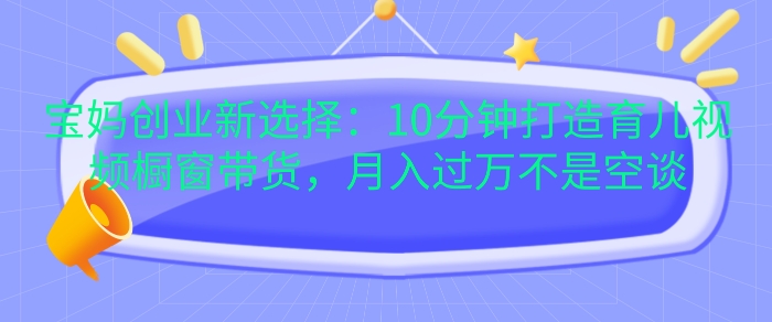 宝妈创业新选择：10分钟打造育儿视频橱窗带货，月入过W不是空谈【揭秘】-网创资源