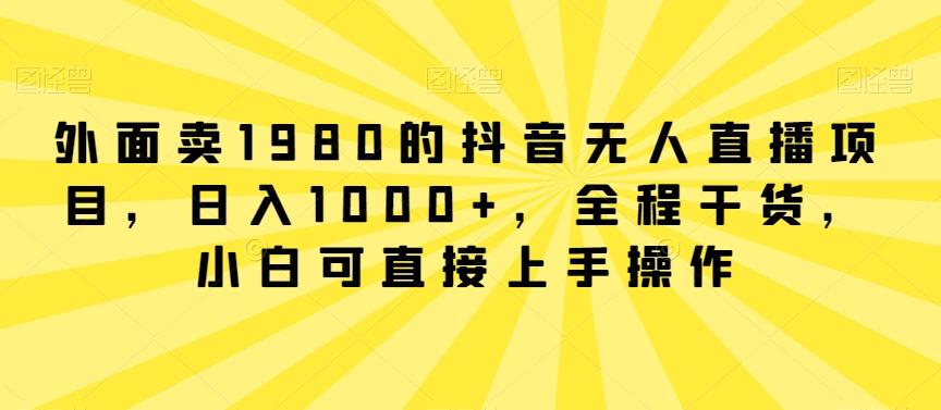 外面卖1980的抖音无人直播项目，日入1000+，全程干货，小白可直接上手操作【揭秘】-网创资源