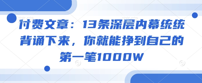 付费文章：13条深层内幕统统背诵下来，你就能挣到自己的第一笔1000W-网创资源