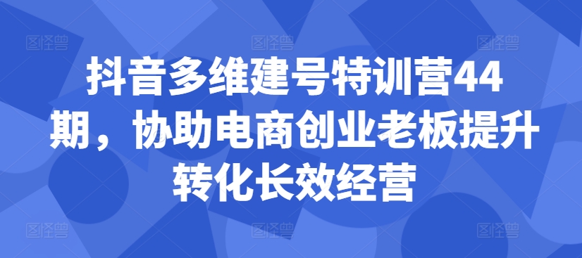 抖音多维建号特训营44期，协助电商创业老板提升转化长效经营-网创资源